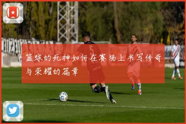 篮球的死神如何在赛场上书写传奇与荣耀的篇章