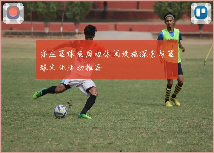 亦庄篮球场周边休闲设施探索与篮球文化活动推荐