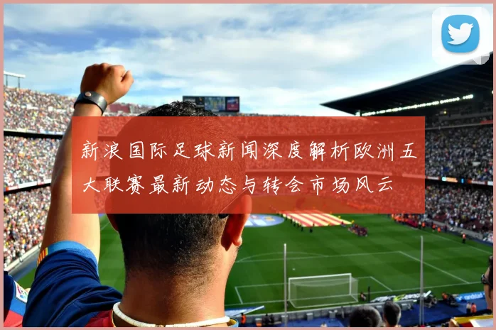 新浪国际足球新闻深度解析欧洲五大联赛最新动态与转会市场风云