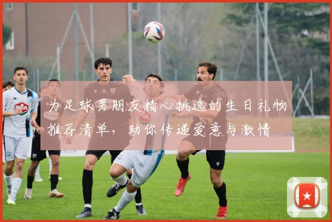 为足球男朋友精心挑选的生日礼物推荐清单，助你传递爱意与激情