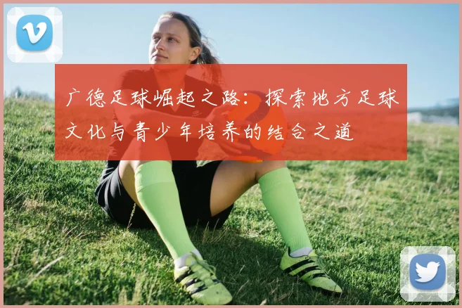 广德足球崛起之路：探索地方足球文化与青少年培养的结合之道