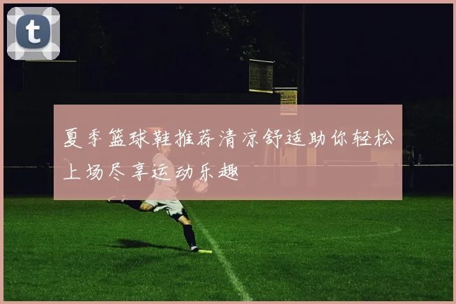 夏季篮球鞋推荐清凉舒适助你轻松上场尽享运动乐趣