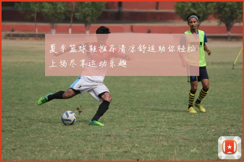 夏季篮球鞋推荐清凉舒适助你轻松上场尽享运动乐趣