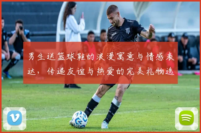 男生送篮球鞋的浪漫寓意与情感表达，传递友谊与热爱的完美礼物选择