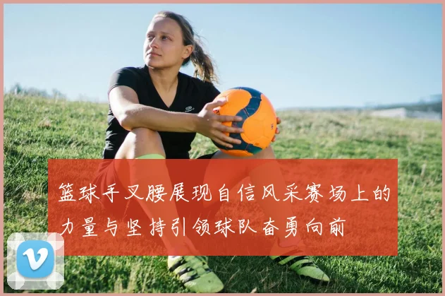 篮球手叉腰展现自信风采赛场上的力量与坚持引领球队奋勇向前