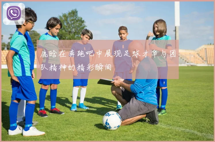 鹿晗在奔跑吧中展现足球才华与团队精神的精彩瞬间