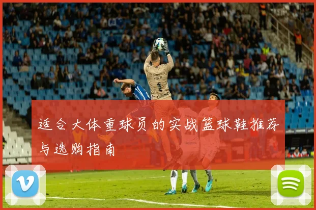 适合大体重球员的实战篮球鞋推荐与选购指南