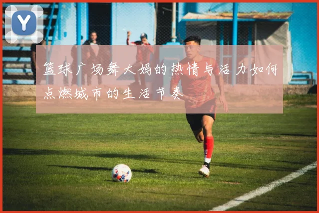 篮球广场舞大妈的热情与活力如何点燃城市的生活节奏